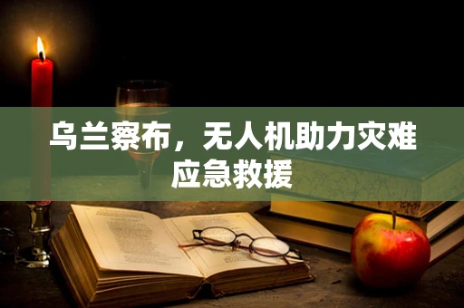 乌兰察布，无人机助力灾难应急救援