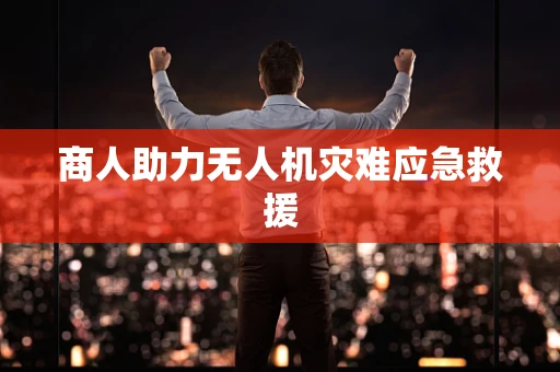 商人助力无人机灾难应急救援