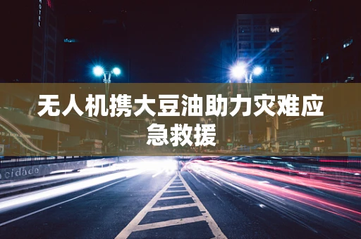 无人机携大豆油助力灾难应急救援