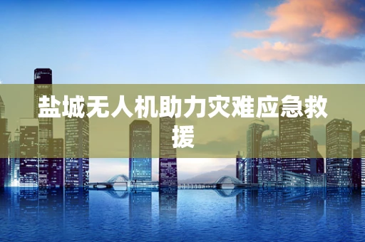 盐城无人机助力灾难应急救援