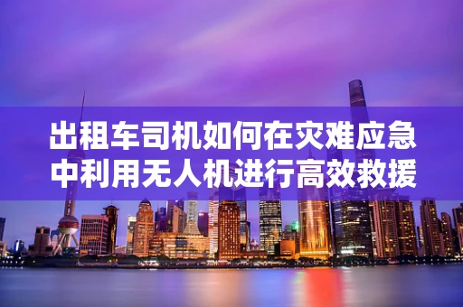 出租车司机如何在灾难应急中利用无人机进行高效救援？