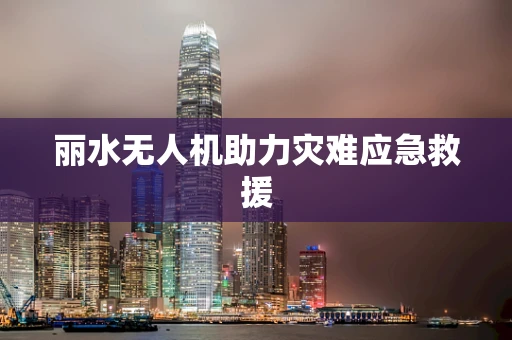丽水无人机助力灾难应急救援