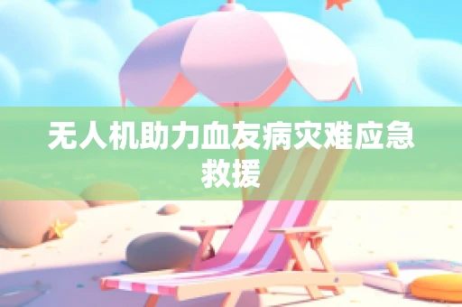 无人机助力血友病灾难应急救援