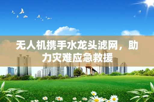无人机携手水龙头滤网，助力灾难应急救援