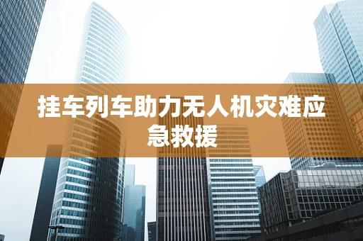 挂车列车助力无人机灾难应急救援