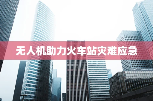 无人机助力火车站灾难应急