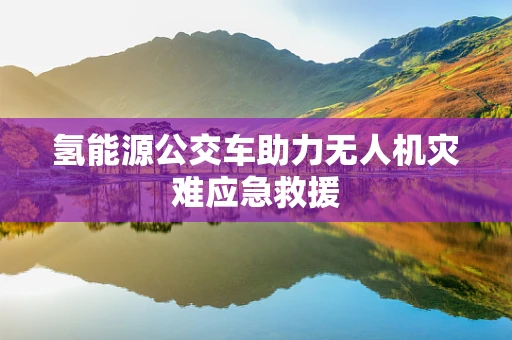 氢能源公交车助力无人机灾难应急救援