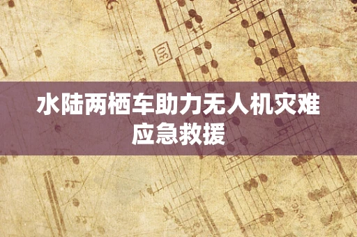 水陆两栖车助力无人机灾难应急救援