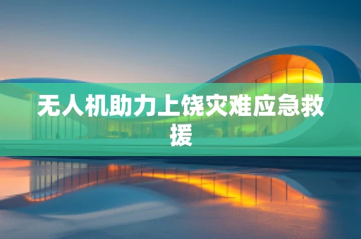 无人机助力上饶灾难应急救援