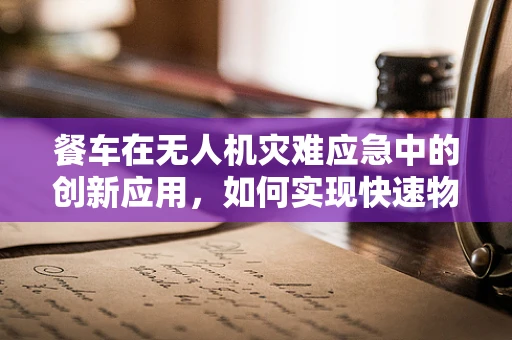 餐车在无人机灾难应急中的创新应用，如何实现快速物资补给？