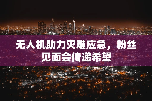 无人机助力灾难应急，粉丝见面会传递希望