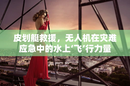 皮划艇救援，无人机在灾难应急中的水上‘飞’行力量