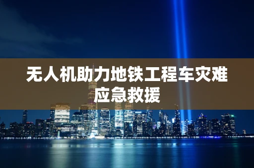 无人机助力地铁工程车灾难应急救援