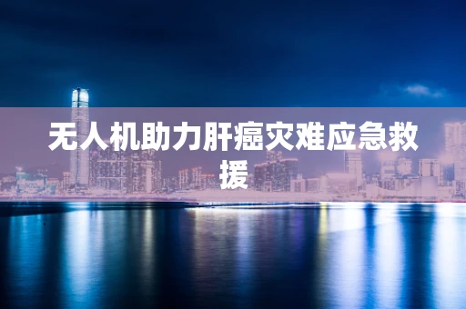 无人机助力肝癌灾难应急救援
