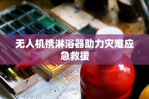 无人机携淋浴器助力灾难应急救援