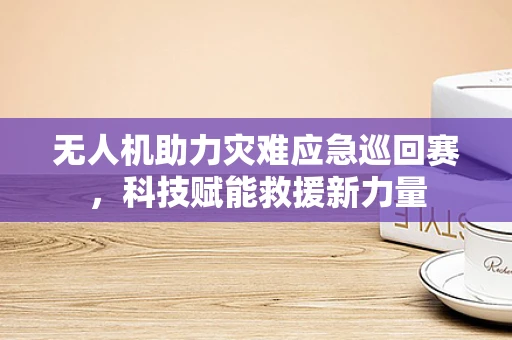无人机助力灾难应急巡回赛，科技赋能救援新力量