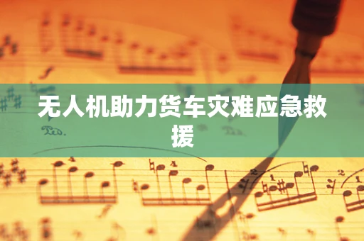 无人机助力货车灾难应急救援