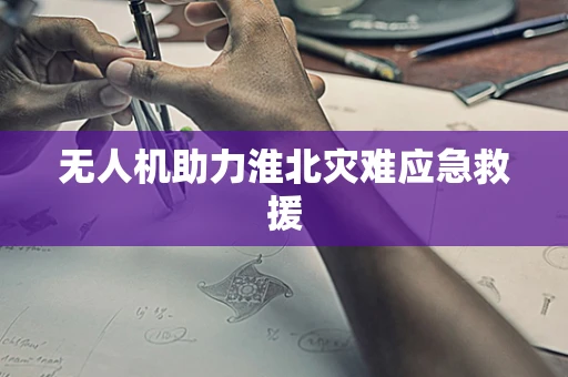 无人机助力淮北灾难应急救援