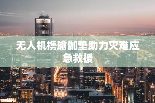 无人机携瑜伽垫助力灾难应急救援