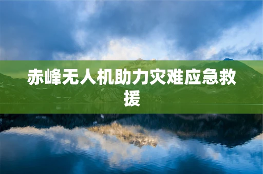 赤峰无人机助力灾难应急救援