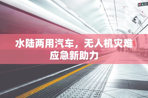 水陆两用汽车，无人机灾难应急新助力
